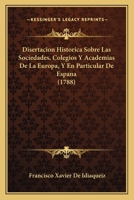Disertacion Historica Sobre Las Sociedades, Colegios Y Academias De La Europa, Y En Particular De Espana (1788) 1104733862 Book Cover