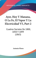 Ayer, Hoy Y Manana, O La Fe, El Vapor Y La Electricidad V5, Part 2: Cuadros Sociales De 1800, 1850 Y 1899 (1863) 1168106060 Book Cover