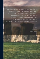 The Literary Remains of the Rev. Thomas Price, Carnhuanawc, Vicar of Cwmdû, Breconshire, and Rural Dean, Author of Hanes Cymru, Essays on the ... of Empire and Civilization, Etc. Etc; v.1 1015318924 Book Cover