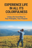 Experience Life In All Its Colorfulness: Living Life According To Your Principles, Your Purpose: Some Very Valid Points About Life In General B0979QSMWK Book Cover