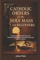 Catholic Orders for the Holy Mass for Beginners: A Beginner’s Guide to the Catholic Mass and Eucharist Explained for Spiritual Growth and Faith Formation B0GL56PTDD Book Cover