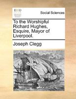 To the Worshipful Richard Hughes, Esquire, Mayor of Liverpool. 1170656307 Book Cover