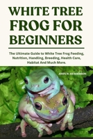 WHITE TREE FROGS FOR BEGINNERS: The Ultimate Guide to White Tree Frog Feeding, Nutrition, Handling, Breeding, Health Care, Habitat And Much More. B0F9L5WKPN Book Cover