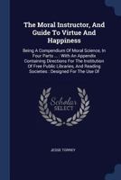 The Moral Instructor, and Guide to Virtue and Happiness: Being a Compendium of Moral Science, in Four Parts ...: With an Appendix Containing Directions for the Institution of Free Public Libraries, an 1275814077 Book Cover