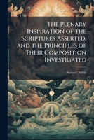 The plenary inspiration of the Scriptures asserted, and the principles of their composition investigated: In six lectures, (very greatly enlarged,) ... : With an appendix, illustrative and critical 1149515880 Book Cover