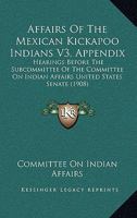 Affairs Of The Mexican Kickapoo Indians V3, Appendix: Hearings Before The Subcommittee Of The Committee On Indian Affairs United States Senate 1164560948 Book Cover