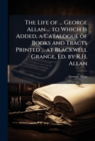 The Life of ... George Allan ... to Which Is Added, a Catalogue of Books and Tracts Printed ... at Blackwell Grange, Ed. by R.H. Allan 1023815532 Book Cover