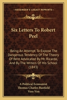 Six Letters To Robert Peel: Being An Attempt To Expose The Dangerous Tendency Of The Theory Of Rent Advocated By Mr. Ricardo, And By The Writers Of His School 1165701073 Book Cover