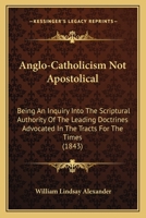 Anglo-Catholicism Not Apostolical: Being an Inquiry Into the Scriptural Authority of the Leading Doctrines Advocated in the 'Tracts for the Times, ' and Other Publications of the Anglo-Catholic School 0548729247 Book Cover