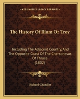 The History Of Ilium Or Troy: Incl. The Adjacent Country, And The Opposite Coast Of The Chersonesus Of Thrace, By The Author Of Travels In Asia Minor And Greece 1165907178 Book Cover