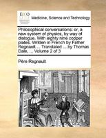 Philosophical conversations: or, a new system of physics, by way of dialogue. With eighty nine copper plates. Written in French by Father Regnault ... Translated ... by Thomas Dale, ... Volume 2 of 3 1170694039 Book Cover