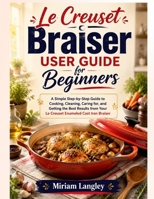 Le Creuset Braiser User Guide for Beginners: A Simple Step-by-Step Guide to Cooking, Cleaning, Caring for, and Getting the Best Results from Your Le Creuset Enameled Cast Iron Braiser B0H3BX7RF2 Book Cover