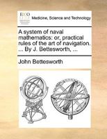 A system of naval mathematics: or, practical rules of the art of navigation. ... By J. Bettesworth, ... 114092639X Book Cover