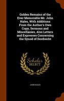 Golden Remains of the Ever Memorable Mr. John Hales, with Additions from the Author's Own Copy, Sermons and Miscellanies, Also Letters and Expresses Concerning the Synod of Dordrecht 1148193839 Book Cover