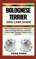 BOLOGNESE TERRIER DOG CARE GUIDE: Ultimate Beginners Manual To Training Your Dogs from Buying, Protection, Interaction, Feeding, Health, Grooming, Obedience, Love And More B0CNB7XYR3 Book Cover