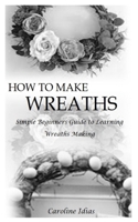 How to Make Wreaths: Simple Beginners Guide to Learning Wreaths Making B0BW2Y4GZW Book Cover