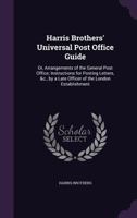 Harris Brothers' Universal Post Office Guide: Or, Arrangements of the General Post Office; Instructions for Posting Letters, &C., by a Late Officer of the London Establishment 1357726279 Book Cover