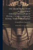 Die Eroberung Von Alexandria (iskanderîje) Durch Peter I. Von Lusignan, König Von Cypern 1365: Mit Einer Karte Von Alexandrien ...... (German Edition) 1022401750 Book Cover
