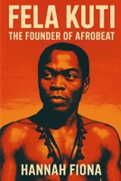 Fela Kuti The Founder of Afrobeat: Voice of the Voiceless, The Beat That Challenged Power, The King of Kalakuta Republic B0FK1Z8615 Book Cover