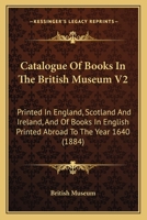 Catalogue Of Books In The British Museum V2: Printed In England, Scotland And Ireland, And Of Books In English Printed Abroad To The Year 1640 1164597353 Book Cover