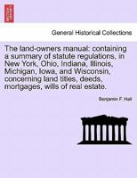 The land-owners manual: containing a summary of statute regulations, in New York, Ohio, Indiana, Illinois, Michigan, Iowa, and Wisconsin, concerning ... deeds, mortgages, wills of real estate. 1240923546 Book Cover