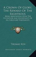 A Crown Of Glory, The Reward Of The Righteous: Being Meditations Upon The Vicissitude And Uncertainty Of All Sublunary Enjoyments 1141169568 Book Cover