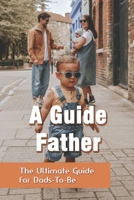 A Guide Father: The Ultimate Guide For Dads-To-Be: How To Work Parents Manage B091PR84LF Book Cover