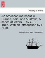 An American merchant in Europe, Asia, and Australia. A series of letters ... by G. F. Train. With an introduction by F. Hunt. 1240930666 Book Cover