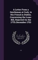 A letter from a gentleman at Cork, to his friend in Dublin. Concerning the loan-bill, rejected on the 17th December 1753. 1359326413 Book Cover