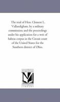 The Trial of Hon. Clement L. Vallandigham: By a Military Commission: And the Proceedings Under His Application for a Writ of Habeas Corpus in the ... States for the Southern District of Ohio 1275098649 Book Cover