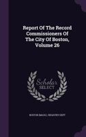 Report Of The Record Commissioners Of The City Of Boston, Volume 26... 1377454444 Book Cover