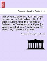 The adventures of Mr. John Timothy Homespun in Switzerland. [By F. A. Butler.] Stolen from the French of Tartaron de Tareascon aux Alpes [or rather, ... sur les Alpes", by Alphonse Daudet]. 1241061416 Book Cover