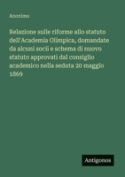 Relazione sulle riforme allo statuto dell'Academia Olimpica, domandate da alcuni socii e schema di nuovo statuto approvati dal consiglio academico nella seduta 20 maggio 1869 (Italian Edition) 3563207984 Book Cover