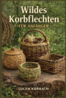 WILDES KORBFLECHTEN FÜR ANFÄNGER: Lerne, wie man aus Weide, Ranken, Rinde, Wurzeln, Kiefernnadeln und Wildgräsern Körbe sammelt, vorbereitet und ... und kreative Projekte. (German Edition) B0GXFVCRPR Book Cover
