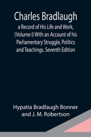 Charles Bradlaugh: a Record of His Life and Work, (Volume I) With an Account of his Parliamentary Struggle, Politics and Teachings. Seven 9354949312 Book Cover