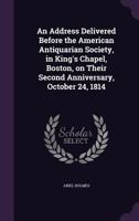 An Address Delivered Before the American Antiquarian Society, in King's Chapel, Boston, on Their Second Anniversary, October 24, 1814 1355024633 Book Cover