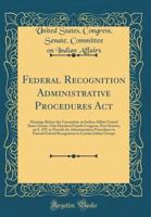 Federal Recognition Administrative Procedures Act: Hearings Before the Committee on Indian Affairs United States Senate, One Hundred Fourth Congress, First Session, on S. 479, to Provide for Administr 0365737372 Book Cover