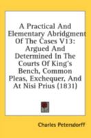 A Practical And Elementary Abridgment Of The Cases V13: Argued And Determined In The Courts Of King's Bench, Common Pleas, Exchequer, And At Nisi Prius 1164543652 Book Cover