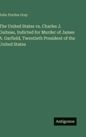 The United States vs. Charles J. Guiteau, Indicted for Murder of James A. Garfield, Twentieth President of the United States 3563839042 Book Cover