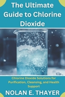 The Ultimate Guide to Chlorine Dioxide: Chlorine Dioxide Solutions for Purification, Cleansing, and Health Support B0FRMZJH4X Book Cover