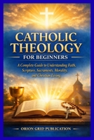 CATHOLIC THEOLOGY FOR BEGINNERS: A Complete Guide to Understanding Faith, Scripture, Sacraments, Morality, and Christian Living B0GKGQ9P9F Book Cover