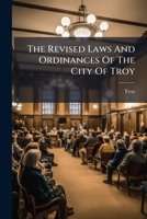 The Revised Laws And Ordinances Of The City Of Troy: To Which Are Prefixed The Act Incorporating The City Of Troy And The Several Acts Of The ... Same And The Laws Of The State Relative To... 1287334865 Book Cover
