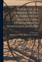 Report of A.H. Seymour on the Possibilities of Agricultural Development in Newfoundland, 1909 [microform] 1014487609 Book Cover