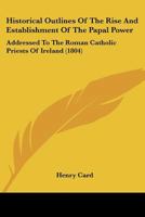 Historical Outlines Of The Rise And Establishment Of The Papal Power: Addressed To The Roman Catholic Priests Of Ireland 1166446549 Book Cover