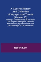 A General History and Collection of Voyages and Travels (Volume 15); Forming A Complete History Of The Origin And Progress Of Navigation, Discovery, ... From The Earliest Ages To The Present Time 9355750242 Book Cover