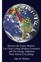 Because the Future Matters: Let's Stop Letting Modern Economics and Our Energy Addiction Ruin Almost Everything! 1519399413 Book Cover