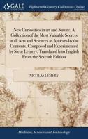New Curiosities in art and Nature. A Collection of the Most Valuable Secrets in all Arts and Sciences as Appears by the Contents. Composed and ... Into English From the Seventh Edition 1171042779 Book Cover