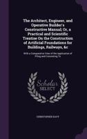 The Architect, Engineer, and Operative Builder's Constructive Manual; Or, a Practical and Scientific Treatise on the Construction of Artificial Foundations for Buildings, Railways, &C: With a Comparat 1357458312 Book Cover