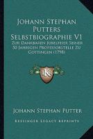 Johann Stephan Putters Selbstbiographie V1: Zur Dankbaren Jubelfeier Seiner 50 Jahrigen Professorstelle Zu Gottingen (1798) 1104903938 Book Cover