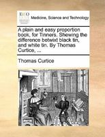 A plain and easy proportion book, for Tinners. Shewing the difference betwixt black tin, and white tin. By Thomas Curtice, ... 1140678191 Book Cover